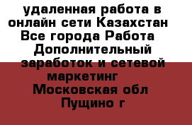 удаленная работа в онлайн сети Казахстан - Все города Работа » Дополнительный заработок и сетевой маркетинг   . Московская обл.,Пущино г.